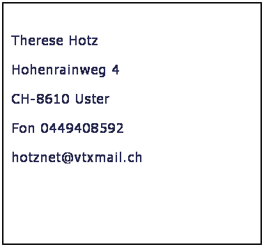 Textfeld: &nbsp;
&nbsp;Therese Hotz
 Hohenrainweg 4
 CH-8610 Uster
 Fon 0449408592
 hotznet@vtxmail.ch
  
  



&nbsp;
&nbsp;

