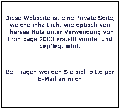 Textfeld: &nbsp;
Diese Webseite ist eine Private Seite, welche inhaltlich, wie optisch von Therese Hotz unter Verwendung von Frontpage 2003 erstellt wurde&nbsp; und gepflegt wird. 
&nbsp;
Bei Fragen wenden Sie sich bitte per E-Mail an mich
&nbsp;


&nbsp;
&nbsp;
bruno.hotz@vtxmail.ch
