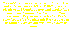 Textfeld: Dort gibt es immer zu fressen und zu trinken, und es ist warmes sch�nes Fr�hlingswetter. Die alten und kranken Tiere sind wieder jung und gesund, sie spielen den ganzen Tag zusammen. Es gibt nur eine Sache, die sie vermissen. Sie sind nicht mit ihren Menschen zusammen, die sie auf der Erde so geliebt haben.&nbsp; 
